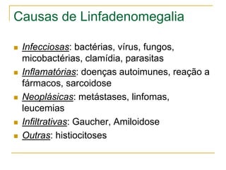Causas de Linfadenomegalia

   Infecciosas: bactérias, vírus, fungos,
    micobactérias, clamídia, parasitas
   Inflamatórias: doenças autoimunes, reação a
    fármacos, sarcoidose
   Neoplásicas: metástases, linfomas,
    leucemias
   Infiltrativas: Gaucher, Amiloidose
   Outras: histiocitoses
 