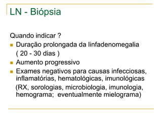 LN - Biópsia

Quando indicar ?
 Duração prolongada da linfadenomegalia

  ( 20 - 30 dias )
 Aumento progressivo

 Exames negativos para causas infecciosas,
  inflamatórias, hematológicas, imunológicas
  (RX, sorologias, microbiologia, imunologia,
  hemograma; eventualmente mielograma)
 