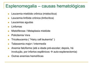 Esplenomegalia – causas hematológicas
    Leucemia mielóide crônica (mielocítica)
    Leucemia linfóide crônica (linfocítica)
    Leucemias agudas
    Linfomas
    Mielofibrose / Metaplasia mielóide
    Policitemia Vera
    Tricoleucemia ( “Hairy cell leukemia” )
    Talassemia major / intermedia
    Anemia falciforme (até a idade pré-escolar; depois, há
     involução, por infartos esplênicos  auto-esplenectomia)
    Outras anemias hemolíticas
 