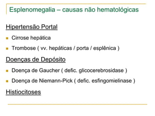 Esplenomegalia – causas não hematológicas

Hipertensão Portal
   Cirrose hepática
   Trombose ( vv. hepáticas / porta / esplênica )

Doenças de Depósito
   Doença de Gaucher ( defic. glicocerebrosidase )
   Doença de Niemann-Pick ( defic. esfingomielinase )

Histiocitoses
 