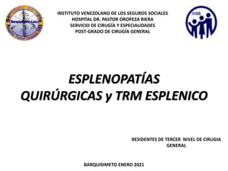 INSTITUTO VENEZOLANO DE LOS SEGUROS SOCIALES
HOSPITAL DR. PASTOR OROPEZA RIERA
SERVICIO DE CIRUGÍA Y ESPECIALIDADES
POST-GRADO DE CIRUGÍA GENERAL
RESIDENTES DE TERCER NIVEL DE CIRUGIA
GENERAL
BARQUISIMETO ENERO 2021
ESPLENOPATÍAS
QUIRÚRGICAS y TRM ESPLENICO
 