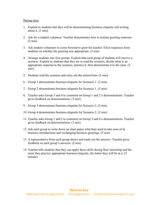 During class

1. Explain to students that they will be demonstrating business etiquette and writing
   about it. (1 min)

2. Ask for a student volunteer. Teacher demonstrates how to initiate greeting someone.
   (2 min)

3. Ask student volunteers to come forward to greet the teacher. Elicit responses from
   students on whether the greeting was appropriate. (3 min)

4. Arrange students into four groups. Explain that each group of students will receive a
   scenario. Explain to students that they are to read the scenario, decide what is an
   appropriate response to the scenario, practice it, then demonstrate it to the class. (3
   min)

5. Students read the scenario and carry out the instructions. (5 min)

6. Group 1 demonstrates business etiquette for Scenario 1. (2 min)

7. Group 2 demonstrates business etiquette for Scenario 1. (2 min)

8. Teacher asks Group 3 and 4 to comment on Group 1 and 2’s demonstrations. Teacher
   gives feedback on demonstrations. (3 min)

9. Group 3 demonstrates business etiquette for Scenario 2. (2 min)

10. Group 4 demonstrates business etiquette for Scenario 2. (2 min)

11. Teacher asks Group 1 and 2 to comment on Group 3 and 4’s demonstrations. Teacher
    gives feedback on demonstrations. (3 min)

12. Ask each group to write down on chart paper what they need to take note of in
    business introductions and exchanging business greetings. (5 min)

13. A representative from each group shows and reads out the answers. Teacher gives
    feedback on each group’s answers. (5 min)

14. Teacher tells students that they can apply these skills during their internship and the
    more they practice appropriate business etiquette, the better they will be at it. (2
    minute)




                                      Sherrie Lee
  slideshare.net/orangecanton        @orangecanton        teachersherrie.wordpress.com
 