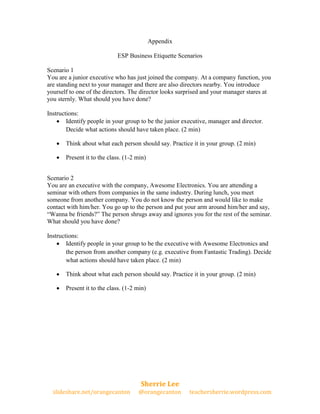Appendix

                            ESP Business Etiquette Scenarios

Scenario 1
You are a junior executive who has just joined the company. At a company function, you
are standing next to your manager and there are also directors nearby. You introduce
yourself to one of the directors. The director looks surprised and your manager stares at
you sternly. What should you have done?

Instructions:
     Identify people in your group to be the junior executive, manager and director.
        Decide what actions should have taken place. (2 min)

      Think about what each person should say. Practice it in your group. (2 min)

      Present it to the class. (1-2 min)


Scenario 2
You are an executive with the company, Awesome Electronics. You are attending a
seminar with others from companies in the same industry. During lunch, you meet
someone from another company. You do not know the person and would like to make
contact with him/her. You go up to the person and put your arm around him/her and say,
“Wanna be friends?” The person shrugs away and ignores you for the rest of the seminar.
What should you have done?

Instructions:
     Identify people in your group to be the executive with Awesome Electronics and
        the person from another company (e.g. executive from Fantastic Trading). Decide
        what actions should have taken place. (2 min)

      Think about what each person should say. Practice it in your group. (2 min)

      Present it to the class. (1-2 min)




                                      Sherrie Lee
  slideshare.net/orangecanton        @orangecanton      teachersherrie.wordpress.com
 