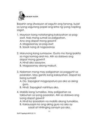 11
/EsP/Tagalog/LM/03.22.13
Basahin ang sitwasyon at sagutin ang tanong. Isulat
sa iyong sagutang papel ang letra ng iyong napiling
sagot.
1. Mayroon kang natatanging kakayahan sa pag-
awit. Nais mong sumali sa paligsahan.
Ano ang dapat mong gawin?
A.Magsasanay sa pag-awit
B. Sasali nang di nagsasanay
2. Marunong kang sumayaw. Gusto mo itong ipakita
sa mga kamag-aral mo. Alin sa dalawa ang
dapat mong gawin?
A.Hindi ako sasayaw.
B. Magsasanay akong mabuti.
3. Nalaman mong may paligsahan sa pagguhit sa
paaralan. May ganito kang kakayahan. Dapat ka
bang sumali?
A.Oo. Sapagkat magpapaturo pa ako sa aking
guro.
B. Hindi. Sapagkat nahihiya ako.
4. Mabilis kang tumakbo. May paligsahan sa
takbuhan sa iyong paaralan. Alin sa dalawa ang
iyong dapat gawin?
A.Hindi ko ipaaalam na mabilis akong tumakbo.
B. Kakausapin ko ang aking guro na ako ay
sasali at hihilinging sanayin pa ako.
 