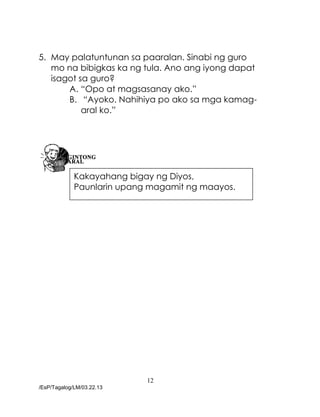 12
/EsP/Tagalog/LM/03.22.13
5. May palatuntunan sa paaralan. Sinabi ng guro
mo na bibigkas ka ng tula. Ano ang iyong dapat
isagot sa guro?
A. “Opo at magsasanay ako.”
B. “Ayoko. Nahihiya po ako sa mga kamag-
aral ko.”
C.
Kakayahang bigay ng Diyos,
Paunlarin upang magamit ng maayos.
 