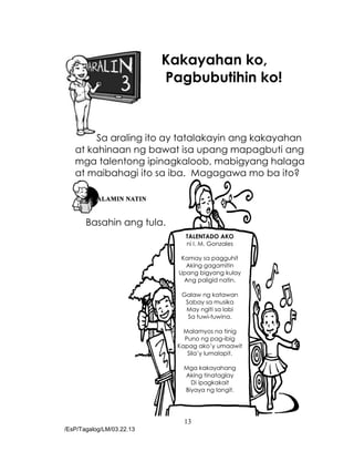 13
/EsP/Tagalog/LM/03.22.13
Kakayahan ko,
Pagbubutihin ko!
Sa araling ito ay tatalakayin ang kakayahan
at kahinaan ng bawat isa upang mapagbuti ang
mga talentong ipinagkaloob, mabigyang halaga
at maibahagi ito sa iba. Magagawa mo ba ito?
Basahin ang tula.
TALENTADO AKO
ni I. M. Gonzales
Kamay sa pagguhit
Aking gagamitin
Upang bigyang kulay
Ang paligid natin.
Galaw ng katawan
Sabay sa musika
May ngiti sa labi
Sa tuwi-tuwina.
Malamyos na tinig
Puno ng pag-ibig
Kapag ako’y umaawit
Sila’y lumalapit.
Mga kakayahang
Aking tinataglay
Di ipagkakait
Biyaya ng langit.
 