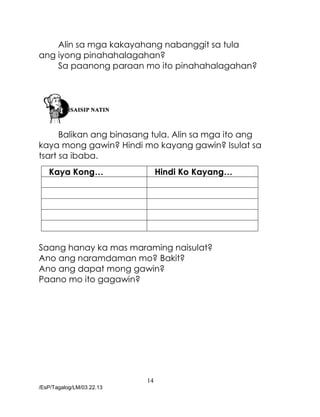 14
/EsP/Tagalog/LM/03.22.13
Alin sa mga kakayahang nabanggit sa tula
ang iyong pinahahalagahan?
Sa paanong paraan mo ito pinahahalagahan?
Balikan ang binasang tula. Alin sa mga ito ang
kaya mong gawin? Hindi mo kayang gawin? Isulat sa
tsart sa ibaba.
Kaya Kong… Hindi Ko Kayang…
Saang hanay ka mas maraming naisulat?
Ano ang naramdaman mo? Bakit?
Ano ang dapat mong gawin?
Paano mo ito gagawin?
 