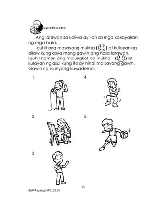 15
/EsP/Tagalog/LM/03.22.13
Ang larawan sa kaliwa ay ilan sa mga kakayahan
ng mga bata.
Iguhit ang masayang mukha ( ) at kulayan ng
dilaw kung kaya mong gawin ang nasa larawan.
Iguhit naman ang malungkot na mukha ( ) at
kulayan ng asul kung ito ay hindi mo kayang gawin.
Gawin ito sa inyong kuwaderno.
1. 4.
2. 5.
3.
 