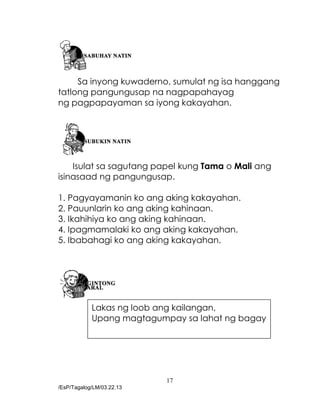 17
/EsP/Tagalog/LM/03.22.13
Sa inyong kuwaderno, sumulat ng isa hanggang
tatlong pangungusap na nagpapahayag
ng pagpapayaman sa iyong kakayahan.
Isulat sa sagutang papel kung Tama o Mali ang
isinasaad ng pangungusap.
1. Pagyayamanin ko ang aking kakayahan.
2. Pauunlarin ko ang aking kahinaan.
3. Ikahihiya ko ang aking kahinaan.
4. Ipagmamalaki ko ang aking kakayahan.
5. Ibabahagi ko ang aking kakayahan.
Lakas ng loob ang kailangan,
Upang magtagumpay sa lahat ng bagay
 
