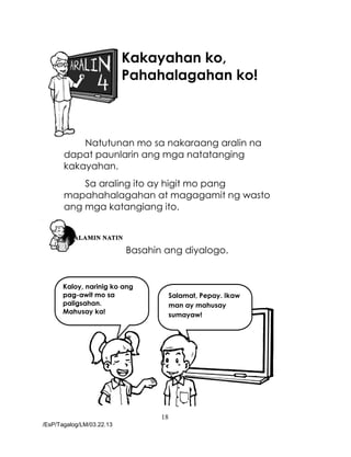 18
/EsP/Tagalog/LM/03.22.13
Kaloy, narinig ko ang
pag-awit mo sa
paligsahan.
Mahusay ka!
Salamat, Pepay. Ikaw
man ay mahusay
sumayaw!
Kakayahan ko,
Pahahalagahan ko!
Natutunan mo sa nakaraang aralin na
dapat paunlarin ang mga natatanging
kakayahan.
Sa araling ito ay higit mo pang
mapahahalagahan at magagamit ng wasto
ang mga katangiang ito.
Basahin ang diyalogo.
 