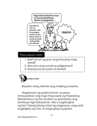 19
/EsP/Tagalog/LM/03.22.13
Mga bata binabati ko kayo
sa inyong ipinakitang
talento sa paligsahan.
Sina Obet at
Pam na
gumuhit, si Lita
na bumigkas
ng tula, at sina
Red at Carla na
sumali sa poster
making.Batiin
din natin sila.
YEHEY!!!
Basahin nang tahimik ang maikling kuwento.
Nagkaroon ng palatuntunan sa plaza.
Inanyayahan ang mga mag-aaral ng Paaralang
Elementarya ng San Andres na ipamalalas ang
kanilang mga kakayahan. Sila’y nagtanghal
ng iba’t ibang bilang tulad ng pagsayaw, pag-awit,
pagbigkas ng tula, at pagtugtog ng gitara.
1. Bakit binati ng guro ang kanyang mag-
aaral?
2. Sino-sino ang sumali sa paligsahan?
3. Masaya ka ba para sa kanila?
Pag-usapan natin
 