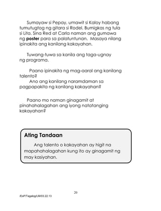 20
/EsP/Tagalog/LM/03.22.13
Sumayaw si Pepay, umawit si Kaloy habang
tumutugtog ng gitara si Rodel. Bumigkas ng tula
si Lita. Sina Red at Carla naman ang gumawa
ng poster para sa palatuntunan. Masaya nilang
ipinakita ang kanilang kakayahan.
Tuwang-tuwa sa kanila ang taga-ugnay
ng programa.
Paano ipinakita ng mag-aaral ang kanilang
talento?
Ano ang kanilang naramdaman sa
pagpapakita ng kanilang kakayahan?
Paano mo naman ginagamit at
pinahahalagahan ang iyong natatanging
kakayahan?
Ating Tandaan
Ang talento o kakayahan ay higit na
mapahahalagahan kung ito ay ginagamit ng
may kasiyahan.
 