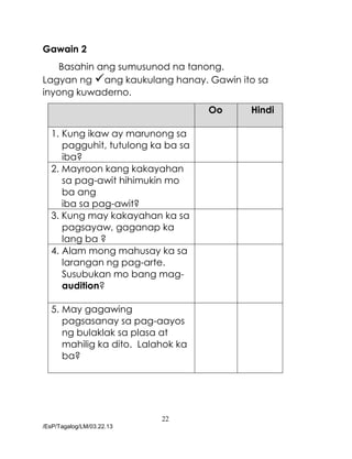 22
/EsP/Tagalog/LM/03.22.13
Gawain 2
Basahin ang sumusunod na tanong.
Lagyan ng ang kaukulang hanay. Gawin ito sa
inyong kuwaderno.
Oo Hindi
1. Kung ikaw ay marunong sa
pagguhit, tutulong ka ba sa
iba?
2. Mayroon kang kakayahan
sa pag-awit hihimukin mo
ba ang
iba sa pag-awit?
3. Kung may kakayahan ka sa
pagsayaw, gaganap ka
lang ba ?
4. Alam mong mahusay ka sa
larangan ng pag-arte.
Susubukan mo bang mag-
audition?
5. May gagawing
pagsasanay sa pag-aayos
ng bulaklak sa plasa at
mahilig ka dito. Lalahok ka
ba?
 