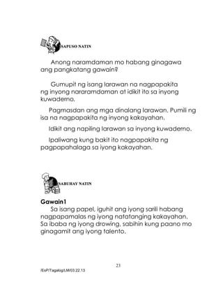 23
/EsP/Tagalog/LM/03.22.13
Anong naramdaman mo habang ginagawa
ang pangkatang gawain?
Gumupit ng isang larawan na nagpapakita
ng inyong nararamdaman at idikit ito sa inyong
kuwaderno.
Pagmasdan ang mga dinalang larawan. Pumili ng
isa na nagpapakita ng inyong kakayahan.
Idikit ang napiling larawan sa inyong kuwaderno.
Ipaliwang kung bakit ito nagpapakita ng
pagpapahalaga sa iyong kakayahan.
Gawain1
Sa isang papel, iguhit ang iyong sarili habang
nagpapamalas ng iyong natatanging kakayahan.
Sa ibaba ng iyong drowing, sabihin kung paano mo
ginagamit ang iyong talento.
 
