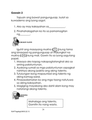 24
/EsP/Tagalog/LM/03.22.13
Gawain 2
Tapusin ang bawat pangungusap. Isulat sa
kuwaderno ang iyong sagot.
1. Ako ay may kakayahan sa_____________.
2. Pinahahalagahan ko ito sa pamamagitan
ng________.
Iguhit ang masayang mukha ( ) kung tama
ang isinasaad ng pangungusap at malungkot na
mukha ( ) kung mali. Gawin ito sa iyong sagutang
papel.
1. Masaya ako kapag nakapagtatanghal ako sa
aming palatuntunan.
2. Ayokong sumali sa mga palatuntunan sapagkat
nahihiya akong ipakita ang aking talento.
3. Tutulungan kong mapaunlad ang talento ng
aking kamag-aaral.
4. Pinasasalamatan ko ang mga taong natutuwa
sa aking kakayahan.
5. Magiging mayabang ako dahil alam kong may
natatangi akong talento.
Mahalaga ang talento,
Gamitin ito nang wasto.
 