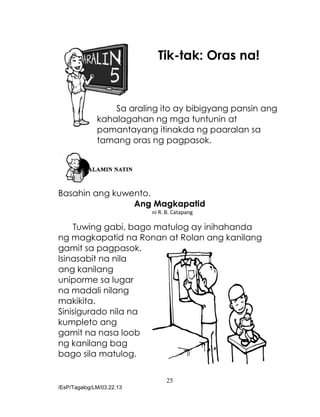 25
/EsP/Tagalog/LM/03.22.13
Tik-tak: Oras na!
Sa araling ito ay bibigyang pansin ang
kahalagahan ng mga tuntunin at
pamantayang itinakda ng paaralan sa
tamang oras ng pagpasok.
Basahin ang kuwento.
Ang Magkapatid
ni R. B. Catapang
Tuwing gabi, bago matulog ay inihahanda
ng magkapatid na Ronan at Rolan ang kanilang
gamit sa pagpasok.
Isinasabit na nila
ang kanilang
uniporme sa lugar
na madali nilang
makikita.
Sinisigurado nila na
kumpleto ang
gamit na nasa loob
ng kanilang bag
bago sila matulog.
 