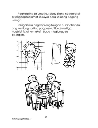 26
/EsP/Tagalog/LM/03.22.13
Pagkagising sa umaga, sabay silang nagdarasal
at nagpapasalamat sa Diyos para sa isang bagong
umaga.
Inililigpit nila ang kanilang tulugan at inihahanda
ang kanilang sarili sa pagpasok. Sila ay naliligo,
nagbibihis, at kumakain bago magtungo sa
paaralan.
 