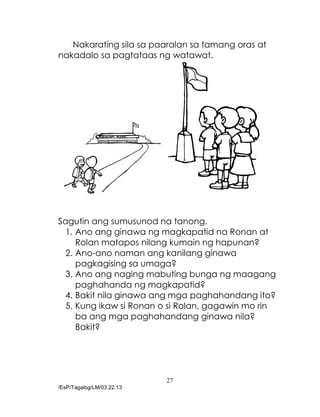 27
/EsP/Tagalog/LM/03.22.13
Nakarating sila sa paaralan sa tamang oras at
nakadalo sa pagtataas ng watawat.
Sagutin ang sumusunod na tanong.
1. Ano ang ginawa ng magkapatid na Ronan at
Rolan matapos nilang kumain ng hapunan?
2. Ano-ano naman ang kanilang ginawa
pagkagising sa umaga?
3. Ano ang naging mabuting bunga ng maagang
paghahanda ng magkapatid?
4. Bakit nila ginawa ang mga paghahandang ito?
5. Kung ikaw si Ronan o si Rolan, gagawin mo rin
ba ang mga paghahandang ginawa nila?
Bakit?
 