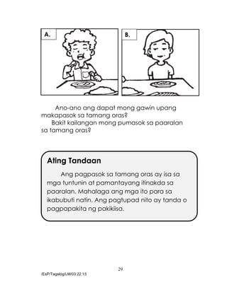 29
/EsP/Tagalog/LM/03.22.13
Ano-ano ang dapat mong gawin upang
makapasok sa tamang oras?
Bakit kailangan mong pumasok sa paaralan
sa tamang oras?
A. B.
Ating Tandaan
Ang pagpasok sa tamang oras ay isa sa
mga tuntunin at pamantayang itinakda sa
paaralan. Mahalaga ang mga ito para sa
ikabubuti natin. Ang pagtupad nito ay tanda o
pagpapakita ng pakikiisa.
 