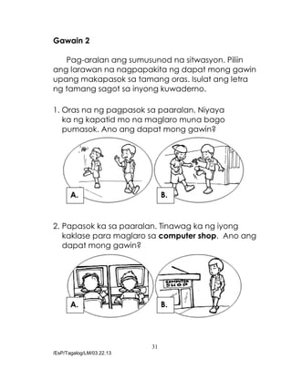 31
/EsP/Tagalog/LM/03.22.13
Gawain 2
Pag-aralan ang sumusunod na sitwasyon. Piliin
ang larawan na nagpapakita ng dapat mong gawin
upang makapasok sa tamang oras. Isulat ang letra
ng tamang sagot sa inyong kuwaderno.
1. Oras na ng pagpasok sa paaralan. Niyaya
ka ng kapatid mo na maglaro muna bago
pumasok. Ano ang dapat mong gawin?
2. Papasok ka sa paaralan. Tinawag ka ng iyong
kaklase para maglaro sa computer shop. Ano ang
dapat mong gawin?
A. B.
A. B.
 