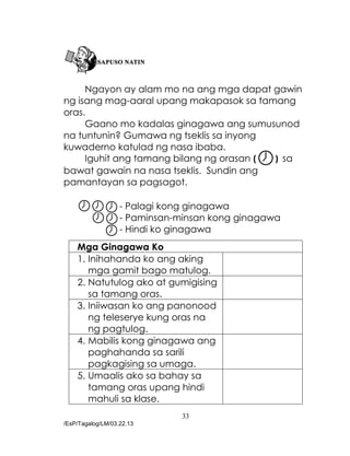 33
/EsP/Tagalog/LM/03.22.13
Ngayon ay alam mo na ang mga dapat gawin
ng isang mag-aaral upang makapasok sa tamang
oras.
Gaano mo kadalas ginagawa ang sumusunod
na tuntunin? Gumawa ng tseklis sa inyong
kuwaderno katulad ng nasa ibaba.
Iguhit ang tamang bilang ng orasan ( ) sa
bawat gawain na nasa tseklis. Sundin ang
pamantayan sa pagsagot.
- Palagi kong ginagawa
- Paminsan-minsan kong ginagawa
- Hindi ko ginagawa
Mga Ginagawa Ko
1. Inihahanda ko ang aking
mga gamit bago matulog.
2. Natutulog ako at gumigising
sa tamang oras.
3. Iniiwasan ko ang panonood
ng teleserye kung oras na
ng pagtulog.
4. Mabilis kong ginagawa ang
paghahanda sa sarili
pagkagising sa umaga.
5. Umaalis ako sa bahay sa
tamang oras upang hindi
mahuli sa klase.
 