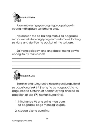 34
/EsP/Tagalog/LM/03.22.13
Alam mo na ngayon ang mga dapat gawin
upang makapasok sa tamang oras.
Naranasan mo na ba ang mahuli sa pagpasok
sa paaralan? Ano ang iyong naramdaman? Ibahagi
sa klase ang dahilan ng pagkahuli mo sa klase.
Sa iyong palagay, ano ang dapat mong gawin
upang ito ay maiwasan?
___________________________________________________
___________________________________________________
___________________________________________________
___________________________________________________.
Basahin ang sumusunod na pangungusap. Isulat
sa papel ang tsek () kung ito ay nagpapakita ng
pagsunod sa tuntunin at pamantayang itinakda sa
paaralan at ekis () naman kung hindi.
1. Inihahanda ko ang aking mga gamit
sa pagpasok bago matulog sa gabi.
2. Maaga akong gumising.
 