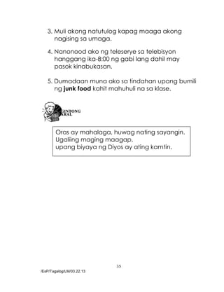35
/EsP/Tagalog/LM/03.22.13
3. Muli akong natutulog kapag maaga akong
nagising sa umaga.
4. Nanonood ako ng teleserye sa telebisyon
hanggang ika-8:00 ng gabi lang dahil may
pasok kinabukasan.
5. Dumadaan muna ako sa tindahan upang bumili
ng junk food kahit mahuhuli na sa klase.
Oras ay mahalaga, huwag nating sayangin.
Ugaliing maging maagap,
upang biyaya ng Diyos ay ating kamtin.
 