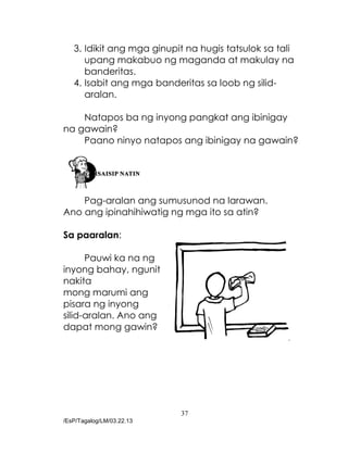 37
/EsP/Tagalog/LM/03.22.13
3. Idikit ang mga ginupit na hugis tatsulok sa tali
upang makabuo ng maganda at makulay na
banderitas.
4. Isabit ang mga banderitas sa loob ng silid-
aralan.
Natapos ba ng inyong pangkat ang ibinigay
na gawain?
Paano ninyo natapos ang ibinigay na gawain?
Pag-aralan ang sumusunod na larawan.
Ano ang ipinahihiwatig ng mga ito sa atin?
Sa paaralan:
Pauwi ka na ng
inyong bahay, ngunit
nakita
mong marumi ang
pisara ng inyong
silid-aralan. Ano ang
dapat mong gawin?
 
