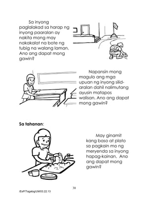 38
/EsP/Tagalog/LM/03.22.13
Sa inyong
paglalakad sa harap ng
inyong paaralan ay
nakita mong may
nakakalat na bote ng
tubig na walang laman.
Ano ang dapat mong
gawin?
Napansin mong
magulo ang mga
upuan ng inyong silid-
aralan dahil nalimutang
ayusin matapos
walisan. Ano ang dapat
mong gawin?
Sa tahanan:
May ginamit
kang baso at plato
sa pagkain mo ng
meryenda sa inyong
hapag-kainan. Ano
ang dapat mong
gawin?
 