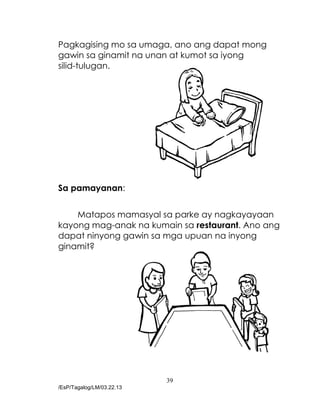 39
/EsP/Tagalog/LM/03.22.13
Pagkagising mo sa umaga, ano ang dapat mong
gawin sa ginamit na unan at kumot sa iyong
silid-tulugan.
Sa pamayanan:
Matapos mamasyal sa parke ay nagkayayaan
kayong mag-anak na kumain sa restaurant. Ano ang
dapat ninyong gawin sa mga upuan na inyong
ginamit?
 