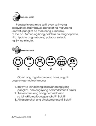 4
/EsP/Tagalog/LM/03.22.13
Pangkatin ang mga sarili ayon sa inyong
kakayahan. Halimbawa: pangkat na marunong
umawit, pangkat na marunong sumayaw,
at iba pa. Bumuo ng isang palabas na magpapakita
nito. Ipakita ang nabuong palabas sa loob
ng 3-4 na minuto.
Gamit ang mga larawan sa itaas, sagutin
ang sumusunod na tanong.
1. Batay sa ipinakitang kakayahan ng iyong
pangkat, ano ang iyong naramdaman? Bakit?
2. Ano naman ang iyong naramdaman
sa ipinakita ng ibang pangkat? Bakit?
3. Aling pangkat ang pinakamahusay? Bakit?
A B C D E F
 