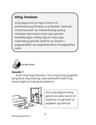 40
/EsP/Tagalog/LM/03.22.13
Gawain 1
Suriin ang mga larawan. Ano ang iyong gagawin
kung ikaw ang batang nasa larawan? Isulat ang
iyong sagot sa inyong kuwaderno.
Ating Tandaan
Ang pagsunod sa mga tuntunin at
pamantayang itinakda sa paaralan, tahanan
at pamayanan ay makatutulong upang
matapos ng maayos ang mga gawain.
Kinakailangan nating tapusin ang mga
nasimulang gawain dahil ito ay tanda o
pagpapakita ng pagkakabuklod at pagkakaisa
natin.
Ano ang dapat mong
gawin sa walis, bunot at
basahan na ginamit sa
paglilinis ng bahay?
 