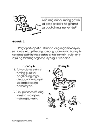 42
/EsP/Tagalog/LM/03.22.13
Gawain 2
Pagtapat-tapatin. Basahin ang mga sitwasyon
sa hanay A at piliin ang tamang larawan sa hanay B
na nagpapakita ng pagtapos ng gawain. Isulat ang
letra ng tamang sagot sa inyong kuwaderno.
Hanay A Hanay B
1. Tumutulong ako sa
aming guro sa
paglilinis ng mga
pinaggupitan papel
sa paggawa ng
dekorasyon.
2. Pinupunasan ko ang
lamesa matapos
naming kumain.
Ano ang dapat mong gawin
sa baso at plato na ginamit
sa pagkain ng meryenda?
A
.
B.
 