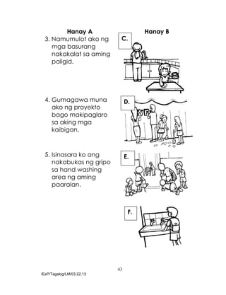 43
/EsP/Tagalog/LM/03.22.13
Hanay A Hanay B
3. Namumulot ako ng
mga basurang
nakakalat sa aming
paligid.
4. Gumagawa muna
ako ng proyekto
bago makipaglaro
sa aking mga
kaibigan.
5. Isinasara ko ang
nakabukas ng gripo
sa hand washing
area ng aming
paaralan.
C.
D.
E.
F.
 