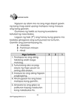 44
/EsP/Tagalog/LM/03.22.13
Ngayon ay alam mo na ang mga dapat gawin
ng isang mag-aaral upang matapos nang maayos
ang isang gawain.
Gumawa ng tseklis sa inyong kuwaderno
katulad ng nasa ibaba.
Lagyan ng tsek () ang hanay kung gaano mo
kadalas ginagawa ang sumusunod na tuntunin.
Gamitin ang pamantayang ito.
3 – Madalas
2 - Paminsan-minsan
1 - Hindi
Mga tuntunin 3 2 1
1. Tinatapos ko ang aking
takdang aralin bago
matulog.
2. Tumutulong ako sa pag-
aayos ng mga upuan sa
aming silid-aralan.
3. Inaayos ko ang aking higaan
pagkagising.
4. Hinuhugasan ko ang baso
matapos kong gamitin.
5. Isinasara ko ang gripo sa
palikuran kapag naabutan
kong nakabukas ito.
 
