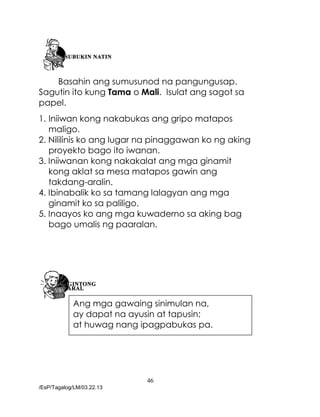 46
/EsP/Tagalog/LM/03.22.13
Basahin ang sumusunod na pangungusap.
Sagutin ito kung Tama o Mali. Isulat ang sagot sa
papel.
1. Iniiwan kong nakabukas ang gripo matapos
maligo.
2. Nililinis ko ang lugar na pinaggawan ko ng aking
proyekto bago ito iwanan.
3. Iniiwanan kong nakakalat ang mga ginamit
kong aklat sa mesa matapos gawin ang
takdang-aralin.
4. Ibinabalik ko sa tamang lalagyan ang mga
ginamit ko sa paliligo.
5. Inaayos ko ang mga kuwaderno sa aking bag
bago umalis ng paaralan.
Ang mga gawaing sinimulan na,
ay dapat na ayusin at tapusin;
at huwag nang ipagpabukas pa.
 