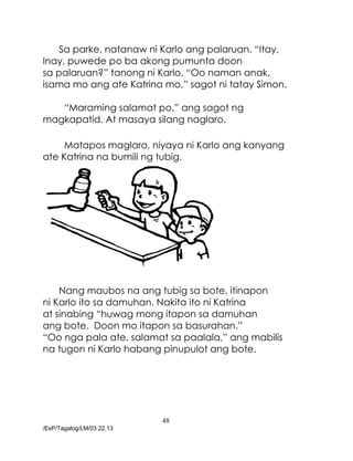 48
/EsP/Tagalog/LM/03.22.13
Sa parke, natanaw ni Karlo ang palaruan. “Itay,
Inay, puwede po ba akong pumunta doon
sa palaruan?” tanong ni Karlo. “Oo naman anak,
isama mo ang ate Katrina mo,” sagot ni tatay Simon.
“Maraming salamat po,” ang sagot ng
magkapatid. At masaya silang naglaro.
Matapos maglaro, niyaya ni Karlo ang kanyang
ate Katrina na bumili ng tubig.
Nang maubos na ang tubig sa bote, itinapon
ni Karlo ito sa damuhan. Nakita ito ni Katrina
at sinabing “huwag mong itapon sa damuhan
ang bote. Doon mo itapon sa basurahan.”
“Oo nga pala ate, salamat sa paalala,” ang mabilis
na tugon ni Karlo habang pinupulot ang bote.
 