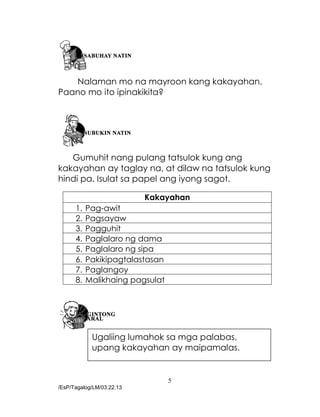 5
/EsP/Tagalog/LM/03.22.13
Nalaman mo na mayroon kang kakayahan.
Paano mo ito ipinakikita?
Gumuhit nang pulang tatsulok kung ang
kakayahan ay taglay na, at dilaw na tatsulok kung
hindi pa. Isulat sa papel ang iyong sagot.
Kakayahan
1. Pag-awit
2. Pagsayaw
3. Pagguhit
4. Paglalaro ng dama
5. Paglalaro ng sipa
6. Pakikipagtalastasan
7. Paglangoy
8. Malikhaing pagsulat
Ugaliing lumahok sa mga palabas,
upang kakayahan ay maipamalas.
 