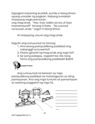 50
/EsP/Tagalog/LM/03.22.13
Sapagkat maraming bumibili, pumila si Mang Simon
upang umorder ng pagkain. Habang kumakain
masayang nagkuwentuhan
ang mag-anak. “Itay, Inay, kailan po ba uli tayo
mamamasyal?” tanong ni Karlo. “Sa susunod
na buwan anak,” sagot ni Mang Simon.
At masayang umuwi ang mag-anak.
Sagutin ang sumusunod na tanong:
1. Ano-anong pampublikong pasilidad ang
nabanggit sa kuwento?
2. Paano ginamit ng mag-anak ang mga ito?
3. Sa iyong palagay, nagamit ba nila nang
tama ang pampublikong pasilidad? Bakit?
Ang sumusunod na larawan ay mga
pampubikong pasilidad na matatagpuan sa ating
pamayanan. Ano ang mga tuntunin at pamantayan
sa wastong paggamit ng mga ito.
_________________
_________________
_________________
_________________
_________________
_________________
___
 