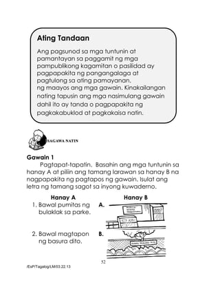 52
/EsP/Tagalog/LM/03.22.13
Gawain 1
Pagtapat-tapatin. Basahin ang mga tuntunin sa
hanay A at piliin ang tamang larawan sa hanay B na
nagpapakita ng pagtapos ng gawain. Isulat ang
letra ng tamang sagot sa inyong kuwaderno.
Hanay A Hanay B
1. Bawal pumitas ng
bulaklak sa parke.
A.
2. Bawal magtapon
ng basura dito.
B.
Ating Tandaan
Ang pagsunod sa mga tuntunin at
pamantayan sa paggamit ng mga
pampublikong kagamitan o pasilidad ay
pagpapakita ng pangangalaga at
pagtulong sa ating pamayanan.
ng maayos ang mga gawain. Kinakailangan
nating tapusin ang mga nasimulang gawain
dahil ito ay tanda o pagpapakita ng
pagkakabuklod at pagkakaisa natin.
 