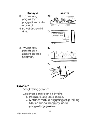 53
/EsP/Tagalog/LM/03.22.13
Hanay A Hanay B
3. Iwasan ang
pagsusulat o
pagguhit sa pader
o bakod.
C.
4. Bawal ang umihi
dito. D.
5. Iwasan ang
pagtapak o
pagsira sa mga
halaman.
E.
F.
Gawain 2
Pangkatang gawain:
Gabay sa pangkatang gawain:
1. Pangkatin ang klase sa lima.
2. Matapos mabuo ang pangkat, pumili ng
lider na siyang mangunguna sa
pangkatang gawain.
 