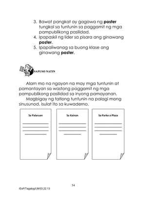 54
/EsP/Tagalog/LM/03.22.13
3. Bawat pangkat ay gagawa ng poster
tungkol sa tuntunin sa paggamit ng mga
pampublikong pasilidad.
4. Ipapaskil ng lider sa pisara ang ginawang
poster.
5. Ipapaliwanag sa buong klase ang
ginawang poster.
Alam mo na ngayon na may mga tuntunin at
pamantayan sa wastong paggamit ng mga
pampublikong pasilidad sa inyong pamayanan.
Magbigay ng tatlong tuntunin na palagi mong
sinusunod. Isulat ito sa kuwaderno.
Sa Palaruan
__________________
__________________
__________________
_______________
Sa Kainan
___________________
___________________
___________________
____________
Sa Parke o Plaza
___________________
___________________
___________________
____________
 