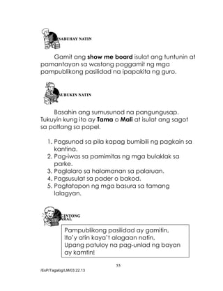 55
/EsP/Tagalog/LM/03.22.13
Gamit ang show me board isulat ang tuntunin at
pamantayan sa wastong paggamit ng mga
pampublikong pasilidad na ipapakita ng guro.
Basahin ang sumusunod na pangungusap.
Tukuyin kung ito ay Tama o Mali at isulat ang sagot
sa patlang sa papel.
1. Pagsunod sa pila kapag bumibili ng pagkain sa
kantina.
2. Pag-iwas sa pamimitas ng mga bulaklak sa
parke.
3. Paglalaro sa halamanan sa palaruan.
4. Pagsusulat sa pader o bakod.
5. Pagtatapon ng mga basura sa tamang
lalagyan.
Pampublikong pasilidad ay gamitin,
Ito’y atin kaya’t alagaan natin,
Upang patuloy na pag-unlad ng bayan
ay kamtin!
 
