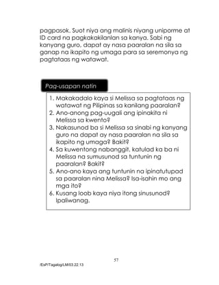 57
/EsP/Tagalog/LM/03.22.13
pagpasok. Suot niya ang malinis niyang uniporme at
ID card na pagkakakilanlan sa kanya. Sabi ng
kanyang guro, dapat ay nasa paaralan na sila sa
ganap na ikapito ng umaga para sa seremonya ng
pagtataas ng watawat.
1. Makakadalo kaya si Melissa sa pagtataas ng
watawat ng Pilipinas sa kanilang paaralan?
2. Ano-anong pag-uugali ang ipinakita ni
Melissa sa kwento?
3. Nakasunod ba si Melissa sa sinabi ng kanyang
guro na dapat ay nasa paaralan na sila sa
ikapito ng umaga? Bakit?
4. Sa kuwentong nabanggit, katulad ka ba ni
Melissa na sumusunod sa tuntunin ng
paaralan? Bakit?
5. Ano-ano kaya ang tuntunin na ipinatutupad
sa paaralan nina Melissa? Isa-isahin mo ang
mga ito?
6. Kusang loob kaya niya itong sinusunod?
Ipaliwanag.
Pag-usapan natin
 