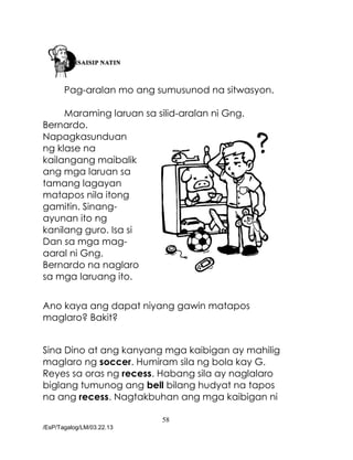 58
/EsP/Tagalog/LM/03.22.13
Pag-aralan mo ang sumusunod na sitwasyon.
Maraming laruan sa silid-aralan ni Gng.
Bernardo.
Napagkasunduan
ng klase na
kailangang maibalik
ang mga laruan sa
tamang lagayan
matapos nila itong
gamitin. Sinang-
ayunan ito ng
kanilang guro. Isa si
Dan sa mga mag-
aaral ni Gng.
Bernardo na naglaro
sa mga laruang ito.
Ano kaya ang dapat niyang gawin matapos
maglaro? Bakit?
Sina Dino at ang kanyang mga kaibigan ay mahilig
maglaro ng soccer. Humiram sila ng bola kay G.
Reyes sa oras ng recess. Habang sila ay naglalaro
biglang tumunog ang bell bilang hudyat na tapos
na ang recess. Nagtakbuhan ang mga kaibigan ni
 