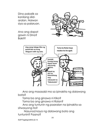 59
/EsP/Tagalog/LM/03.22.13
Dino pabalik sa
kanilang silid-
aralan. Naiwan
siya sa palaruan.
Ano ang dapat
gawin ni Dino?
Bakit?
Ano ang masasabi mo sa ipinakita ng dalawang
bata?
Tama ba ang ginawa ni Kiko?
Tama ba ang ginawa ni Rolan?
Ano ang tuntunin ng paaralan na ipinakita sa
sitwasyong ito?
Nasunod kaya ng dalawang bata ang
tuntunin? Paano?
Ang sarap talaga Kiko ng
pansit lalo na kung
nilagyan natin ng suka.
Tama ka Rolan kaya
naubos ko ito agad.
Sandali,
huwag mong
itapon dyan
ang iyong
basura.
Dapat ay
dun sa
basurahang
may
nakasulat na
“Nabubulok”.
 