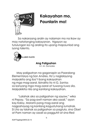 6
/EsP/Tagalog/LM/03.22.13
Kakayahan mo,
Paunlarin mo!
Sa nakaraang aralin ay nalaman mo na ikaw ay
may natatanging kakayanan. Ngayon ay
tutulungan ka ng araling ito upang mapaunlad ang
iyong talento.
Ang Paligsahan
ni I. M. Gonzales
May paligsahan na gaganapin sa Paaralang
Elementarya ng San Andres. Ito’y naglalayong
maipakita ang iba’t ibang kakayahan
ng mga mag-aaral. Ibinalita ito ni G. Santos
sa kanyang mga mag-aaral at tuwang-tuwa sila.
Maipakikita nila ang kanilang kakayahan.
“Lalahok ako sa paligsahan ng sayaw,” wika
ni Pepay. “Sa pag-awit naman ako sasali,” ayon
kay Kaloy. Marami pang mag-aaral ang
nagpahayag ng kanilang kagustuhang lumahok.
Si Lita ay lalahok sa paligsahan sa pagtula, sina Obet
at Pam naman ay sasali sa pagguhit at sina Red
 