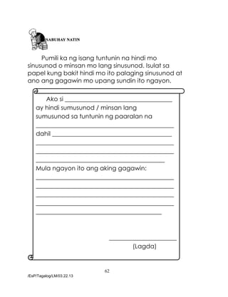 62
/EsP/Tagalog/LM/03.22.13
Pumili ka ng isang tuntunin na hindi mo
sinusunod o minsan mo lang sinusunod. Isulat sa
papel kung bakit hindi mo ito palaging sinusunod at
ano ang gagawin mo upang sundin ito ngayon.
Ako si ___________________________________
ay hindi sumusunod / minsan lang
sumusunod sa tuntunin ng paaralan na
_____________________________________________
dahil _______________________________________
_____________________________________________
_____________________________________________
__________________________________________
Mula ngayon ito ang aking gagawin:
_____________________________________________
_____________________________________________
_____________________________________________
_____________________________________________
_________________________________________
______________________
(Lagda)
 