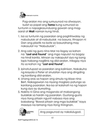 63
/EsP/Tagalog/LM/03.22.13
Pag-aralan mo ang sumusunod na sitwasyon.
Isulat sa papel ang Tama kung sumunod sa
tuntunin o napagkasunduang gawain ang mag-
aaral at Mali naman kung hindi.
1. Isa sa tuntunin ng paaralan ang paghihiwalay ng
nabubulok at di-nabubulok na basura. Itinapon ni
Dan ang plastik na bote sa basurahang may
nakasulat na “Nabubulok”.
2. Ang sabi ng guro nina Mar na ilagay sa kahon
na “Lost and Found” ang mga napulot na bagay
na hindi kanila. Minsan ay nakapulot siya ng isang
lapis habang naglilinis ng silid-aralan. Inilagay niya
ito sa kahon ng “Lost and Found”.
3. Ipinatutupad sa paaralan ang kalinisan. Nakakuha
ng krayola si Peter at sinulatan niya ang dingding
ng kanilang silid-aralan.
4. Unang oras sa hapon ang simula ng klase nina
Bert. Nakagawian na niyang maglaro patungo sa
kanilang paaralan. Ika-isa at kalahati na ng hapon
kung siya ay dumating.
5. Nakita ni Gina ang maganda at mabangong
bulaklak sa hardin ng paaralan. Gustong-gusto
niya itong pitasin ngunit nabasa niya ang
babalang “Bawal pitasin ang mga bulaklak” kaya
masaya na lamang niya itong tiningnan.
Ang pagsunod ay nakalulugod.
 