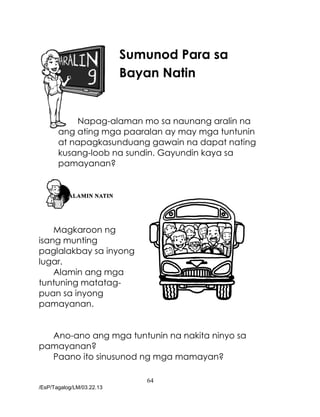 64
/EsP/Tagalog/LM/03.22.13
Sumunod Para sa
Bayan Natin
Napag-alaman mo sa naunang aralin na
ang ating mga paaralan ay may mga tuntunin
at napagkasunduang gawain na dapat nating
kusang-loob na sundin. Gayundin kaya sa
pamayanan?
Magkaroon ng
isang munting
paglalakbay sa inyong
lugar.
Alamin ang mga
tuntuning matatag-
puan sa inyong
pamayanan.
Ano-ano ang mga tuntunin na nakita ninyo sa
pamayanan?
Paano ito sinusunod ng mga mamayan?
 